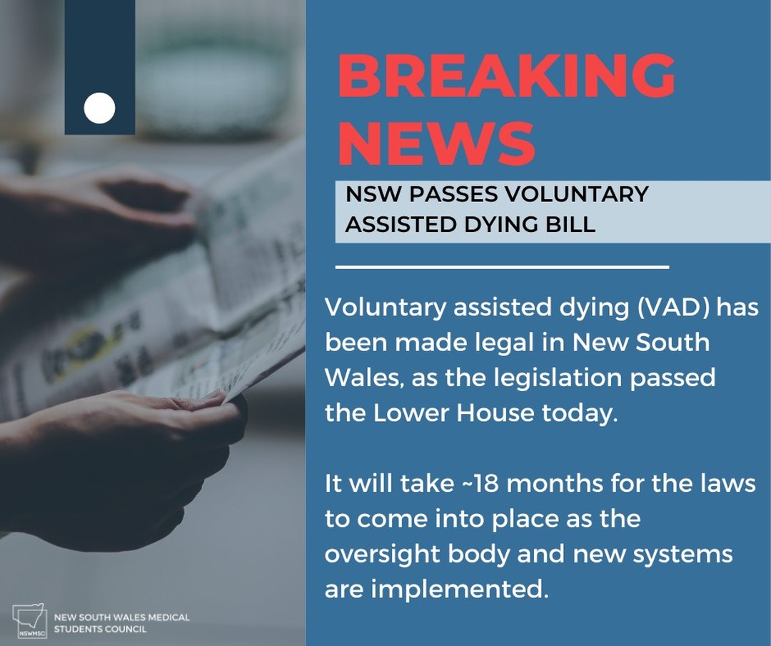 🚨 NSW passes voluntary assisted dying bill 📰

Voluntary assisted dying (VAD) has been made legal in New South Wales, as the legislation passed the Lower House today. It will take ~18 months for the laws to come into place as the oversight body and new systems are implemented.

The NSW implementation of VAD will be able to an adult with decision-making capacity that has a progressive and advanced disease that will cause death in the next six months (or twelve months, if neurodegenerative). Additional criteria to become eligible include an enduring choice that is voluntary and patient suffering.

Two senior doctors that have completed the mandatory modules and training must conduct an eligibility assessment. A board will also be established to ensure that all judgements are being made safely. For the final process, patients will be able to either self-administer the medication or have a health practitioner administer the medication.