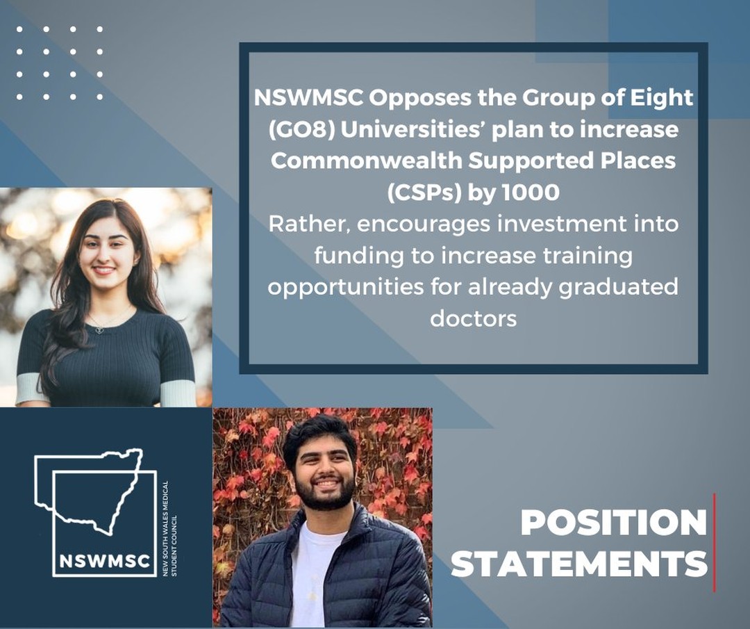 Position Statement - May 2022

NSWMSC Oopposes the Group of Eight (GO8) Universities’ plan to increase Commonwealth Supported Places (CSPs) by 1000. Rather encourages investment into funding to increase training opportunities for already graduated doctors